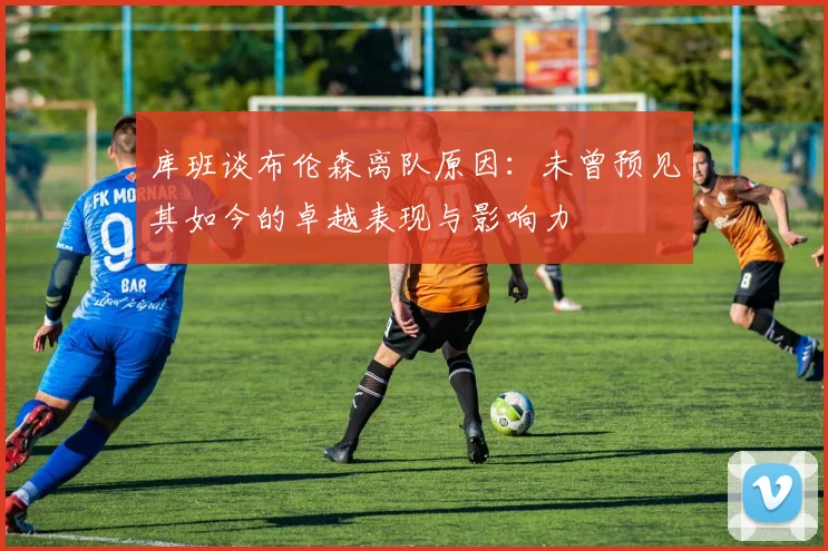 库班谈布伦森离队原因：未曾预见其如今的卓越表现与影响力