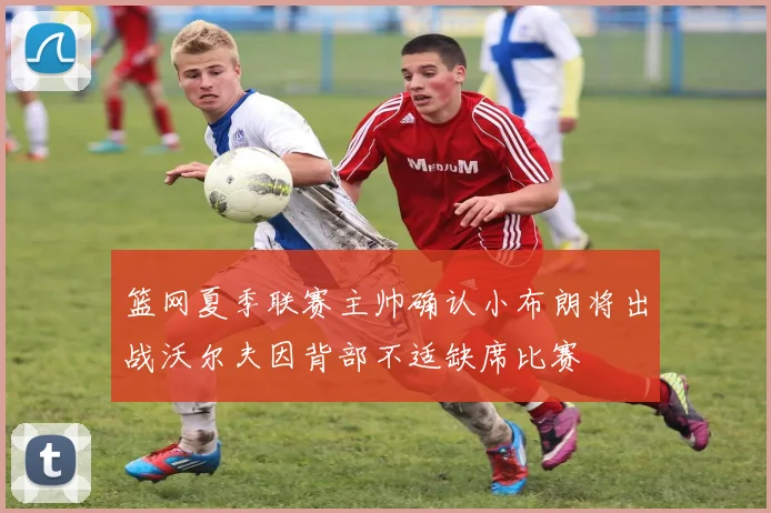 篮网夏季联赛主帅确认小布朗将出战沃尔夫因背部不适缺席比赛
