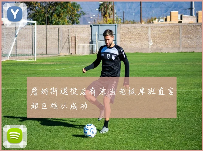 詹姆斯退役后有意当老板库班直言超巨难以成功
