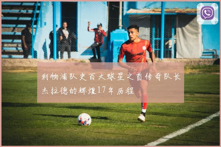 利物浦队史百大球星之首传奇队长杰拉德的辉煌17年历程