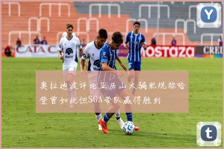 奥拉迪波评论亚历山大骗犯规称哈登曾如此但SGA带队赢得胜利