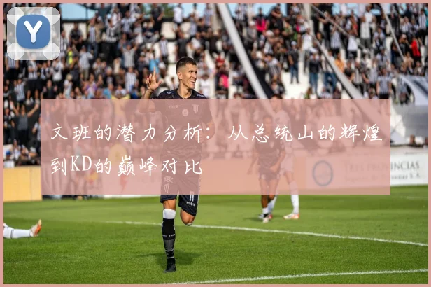 文班的潜力分析：从总统山的辉煌到KD的巅峰对比