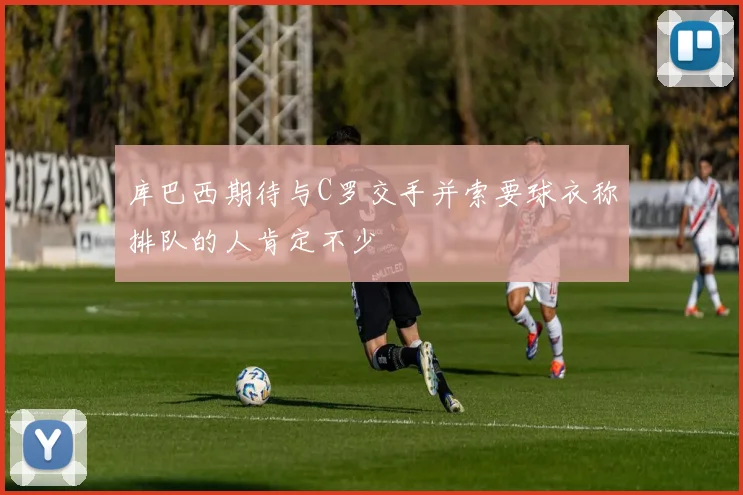 库巴西期待与C罗交手并索要球衣称排队的人肯定不少
