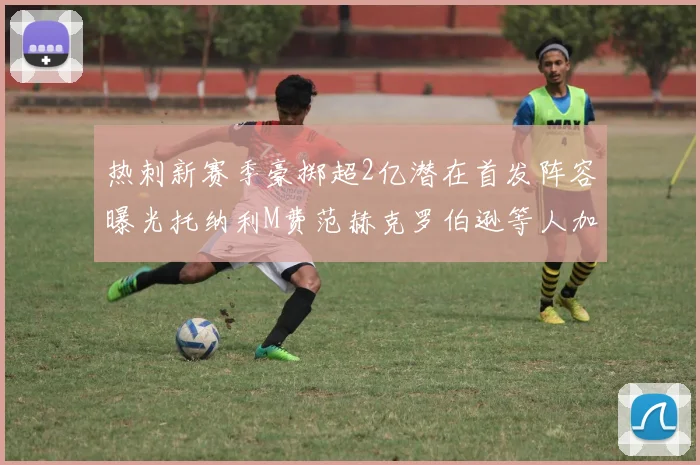 热刺新赛季豪掷超2亿潜在首发阵容曝光托纳利M费范赫克罗伯逊等人加盟