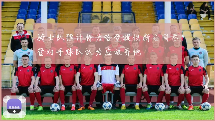 骑士队预计将为哈登提供新合同尽管对手球队认为应放弃他