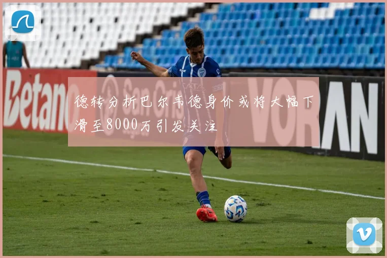 德转分析巴尔韦德身价或将大幅下滑至8000万引发关注