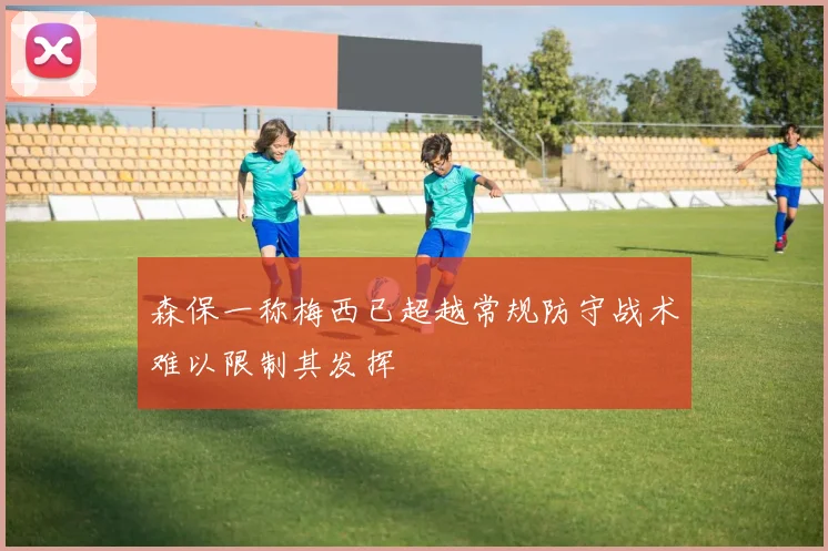 森保一称梅西已超越常规防守战术难以限制其发挥