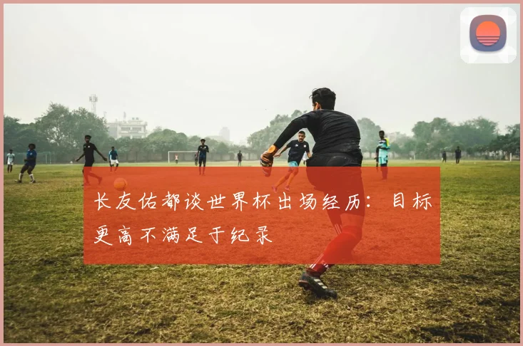 长友佑都谈世界杯出场经历：目标更高不满足于纪录