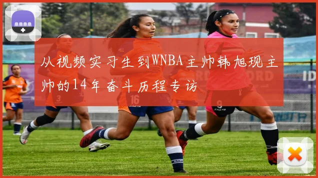 从视频实习生到WNBA主帅韩旭现主帅的14年奋斗历程专访