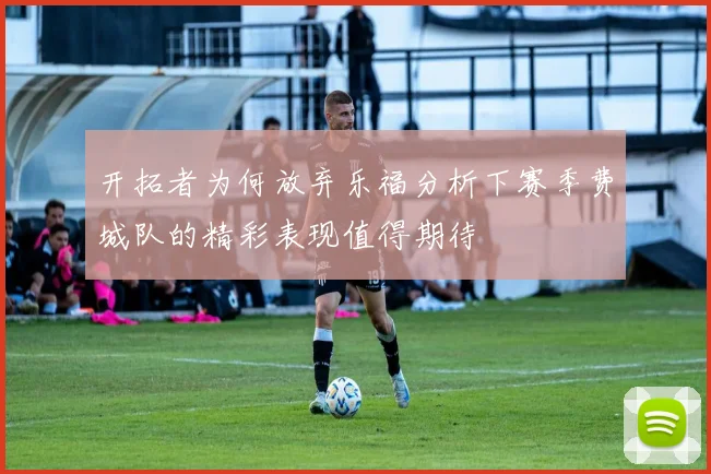 开拓者为何放弃乐福分析下赛季费城队的精彩表现值得期待