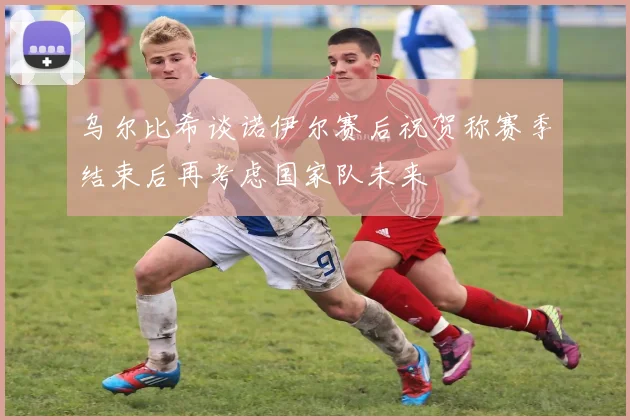 乌尔比希谈诺伊尔赛后祝贺称赛季结束后再考虑国家队未来