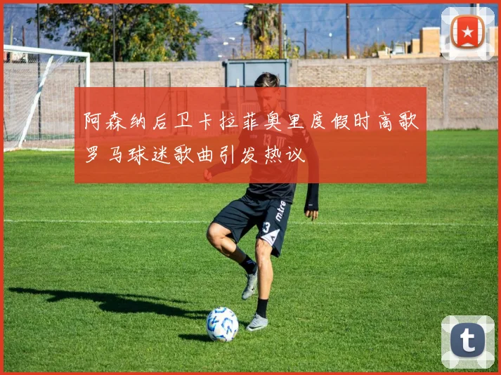 阿森纳后卫卡拉菲奥里度假时高歌罗马球迷歌曲引发热议