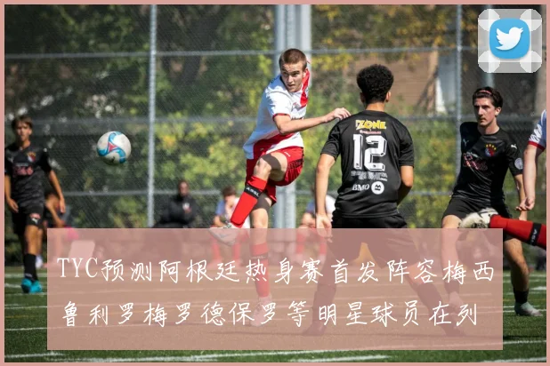 TYC预测阿根廷热身赛首发阵容梅西鲁利罗梅罗德保罗等明星球员在列