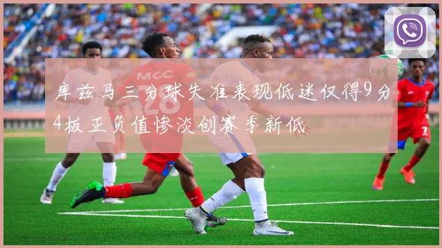 库兹马三分球失准表现低迷仅得9分4板正负值惨淡创赛季新低