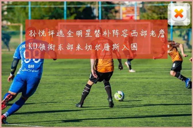 孙悦评选全明星替补阵容西部老詹KD领衔东部米切尔唐斯入围