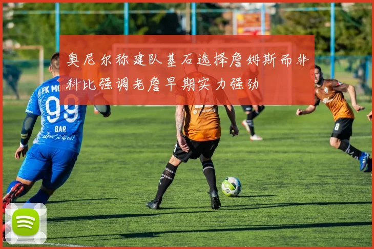奥尼尔称建队基石选择詹姆斯而非科比强调老詹早期实力强劲