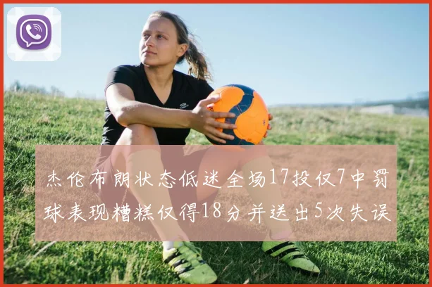 杰伦布朗状态低迷全场17投仅7中罚球表现糟糕仅得18分并送出5次失误