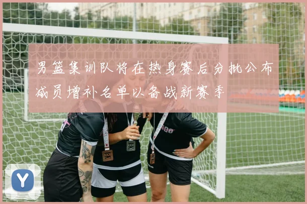 男篮集训队将在热身赛后分批公布减员增补名单以备战新赛季