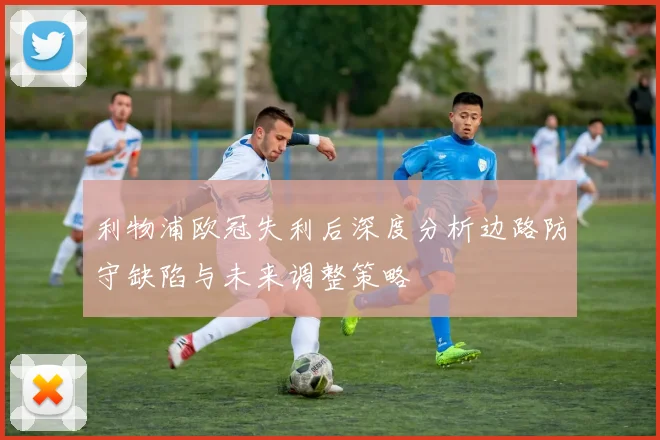利物浦欧冠失利后深度分析边路防守缺陷与未来调整策略