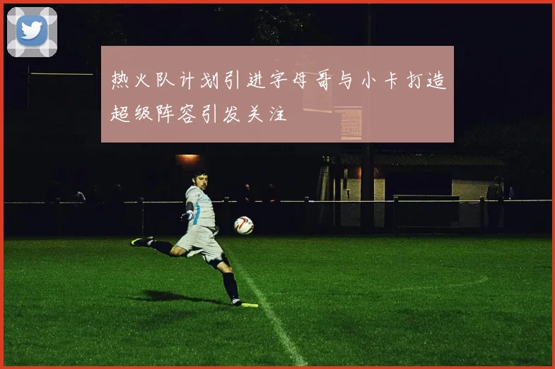 热火队计划引进字母哥与小卡打造超级阵容引发关注