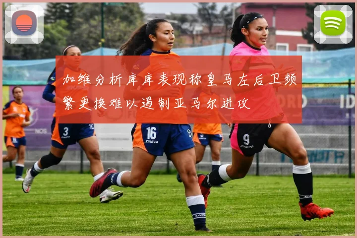 加维分析库库表现称皇马左后卫频繁更换难以遏制亚马尔进攻