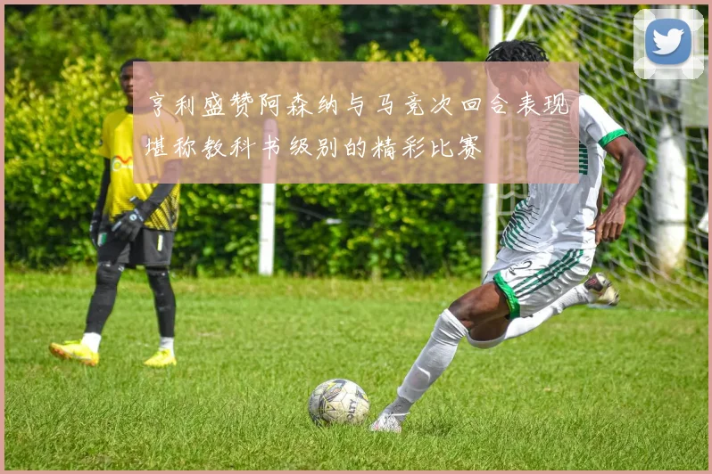 亨利盛赞阿森纳与马竞次回合表现堪称教科书级别的精彩比赛